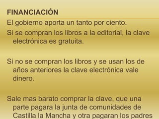 FINANCIACIÓN
El gobierno aporta un tanto por ciento.
Si se compran los libros a la editorial, la clave
electrónica es gratuita.
Si no se compran los libros y se usan los de
años anteriores la clave electrónica vale
dinero.
Sale mas barato comprar la clave, que una
parte pagara la junta de comunidades de
Castilla la Mancha y otra pagaran los padres
 