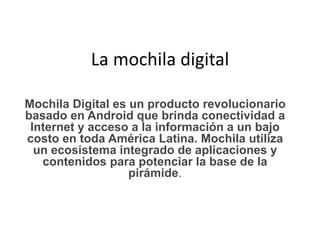 La mochila digital
Mochila Digital es un producto revolucionario
basado en Android que brinda conectividad a
Internet y acceso a la información a un bajo
costo en toda América Latina. Mochila utiliza
un ecosistema integrado de aplicaciones y
contenidos para potenciar la base de la
pirámide.
 