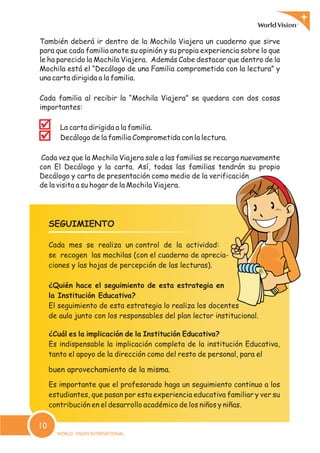 SEGUIMIENTO
Cada mes se realiza un control de la actividad:
se recogen las mochilas (con el cuaderno de aprecia-
ciones y las hojas de percepción de las lecturas).
¿Quién hace el seguimiento de esta estrategia en
la Institución Educativa?
El seguimiento de esta estrategia lo realiza los docentes
de aula junto con los responsables del plan lector institucional.
¿Cuál es la implicación de la Institución Educativa?
Es indispensable la implicación completa de la institución Educativa,
tanto el apoyo de la dirección como del resto de personal, para el
Es importante que el profesorado haga un seguimiento continuo a los
estudiantes, que pasan por esta experiencia educativa familiar y ver su
contribución en el desarrollo académico de los niños y niñas.
buen
a p r o v e c h a m i e n t o d e l a m i s m a .
buen aprovechamiento de la misma.
10
También deberá ir dentro de la Mochila Viajera un cuaderno que sirve
para que cada familia anote su opinión y su propia experiencia sobre lo que
le ha parecido la Mochila Viajera. Además Cabe destacar que dentro de la
Mochila está el “Decálogo de una Familia comprometida con la lectura” y
una carta dirigida a la familia.
Cada familia al recibir la “Mochila Viajera” se quedara con dos cosas
importantes:
La carta dirigida a la familia.
Decálogo de la familia Comprometida con la lectura.
Cada vez que la Mochila Viajera sale a las familias se recarga nuevamente
con El Decálogo y la carta. Así, todas las familias tendrán su propio
Decálogo y carta de presentación como medio de la verificación
de la visita a su hogar de la Mochila Viajera.
?
?
 
