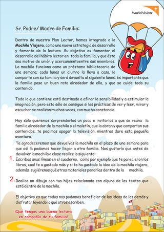09
¡Qué tengas una buena lectura
en compañía de tu familia!
¡Qué tengas una buena lectura
en compañía de tu familia!
Sr. Padre/ Madre de Familia:
Dentro de nuestro Plan Lector, hemos integrado a la
Mochila Viajera, como una nueva estrategia de desarrollo
y fomento de la lectura. Su objetivo es fomentar el
desarrollo del hábito lector en toda la familia, y que éste
sea motivo de unión y acercamientoentre sus miembros.
La mochila funciona como un préstamo bibliotecario de
una semana; cada lunes un alumno la lleva a casa, la
comparte con su familia y será devuelta al siguiente lunes. Es importante que
la familia pase un buen rato alrededor de ella, y que se cuide todo su
contenido.
Todo lo que contiene está destinado a afinar la sensibilidad y a estimular la
imaginación, pero esto sólo se consigue si las prácticas de ver y leer, mirar y
escuchar se realizan muchas veces, con mucha constancia.
Hoy sólo queremos sorprenderlos un poco e invitarlos a que se reúna la
familia alrededor de la mochila o el maletín, que la abran y que compartan sus
contenidos; te pedimos apagar la televisión, mientras dure esta pequeña
aventura.
Te agradeceremos que devuelvas la mochila en el plazo de una semana para
que así la podamos hacer llegar a otra familia. Nos gustaría que antes de
devolver la mochila a clase realice lo siguiente:
Escribas unas líneas en el cuaderno, como por ejemplo que te parecieron los
libros, cual te a gustado más y si te ha gustado la idea de la mochila viajera,
además sugiérenos qué otros materiales pondrías dentro de la mochila.
Realice un dibujo con tus hijos relacionado con alguno de los textos que
está dentro de la mochila.
El objetivo es que todos nos podamos beneficiar de las ideas de los demás y
disfrutar leyendo lo que otros escriben.
1.
2.
 