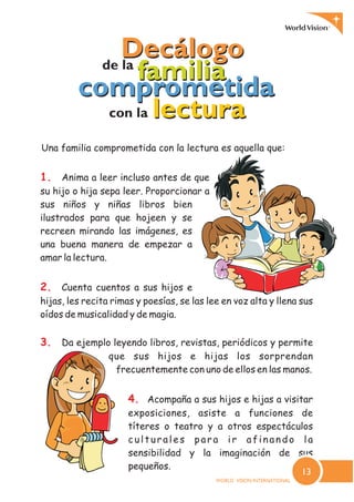 1.
2.
3.
4.
Anima a leer incluso antes de que
su hijo o hija sepa leer. Proporcionar a
sus niños y niñas libros bien
ilustrados para que hojeen y se
recreen mirando las imágenes, es
una buena manera de empezar a
amar la lectura.
Cuenta cuentos a sus hijos e
hijas, les recita rimas y poesías, se las lee en voz alta y llena sus
oídos de musicalidad y de magia.
Da ejemplo leyendo libros, revistas, periódicos y permite
que sus hijos e hijas los sorprendan
frecuentemente con uno de ellos en las manos.
Acompaña a sus hijos e hijas a visitar
exposiciones, asiste a funciones de
títeres o teatro y a otros espectáculos
culturales para ir afinando la
sensibilidad y la imaginación de sus
pequeños.
comprometidacomprometida
DecálogoDecálogode la
familiafamilia
con la lecturalectura
Una familia comprometida con la lectura es aquella que:
13
 
