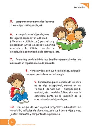 5.
6.
7.
8.
9.
10.
comparten y comentan las lecturas
creadas por sus hijos e hijas.
Acompaña a sus hijos e hijas a
los lugares dónde están los libros
( librerías y bibliotecas ) para mirar y
seleccionar juntos los libros y los anima
a acudir a la biblioteca escolar del
colegio, de la comunidad, de la parroquia, etc.
Fomenta y cuida la biblioteca familiar o personal y destina
en su casa un espacio adecuado para ello.
Aprecia y lee, con sus hijos e hijas, las publi-
caciones que se hacen en el colegio.
Comprende que la compra de un libro
no es algo excepcional, aunque en las
fechas señaladas, cumpleaños,
navidad, etc... no debe faltar, sino que lo
considera parte de la inversión de la
educación de sus hijos e hijas.
Se ocupa de ver algunos programas educativos de
televisión, películas de vídeo, etc...con sus hijos e hijas y que,
juntos, comentan y comparten la experiencia.
14
 
