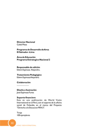Director Nacional
Caleb Meza
Programa de Desarrollo deArea
El Salvador -Lima
Área de Educación
Programa Estrategico Nacional 2
Responsable de edición
Edwin Espinoza Alejandro.
Tratamiento Pedagógico
Edwin EspinozaAlejandro.
Colaboración
.........................
Diseño e ilustración
José Espinoza Funes
Soporte financiero
Esta es una publicación de World Visión
International en el Perú,con el soporte de la oficina
social de Finlandia, en el marco del Proyecto
"Derecho a la Educacion PEN 2".
Tiraje
100 ejemplares
02
 