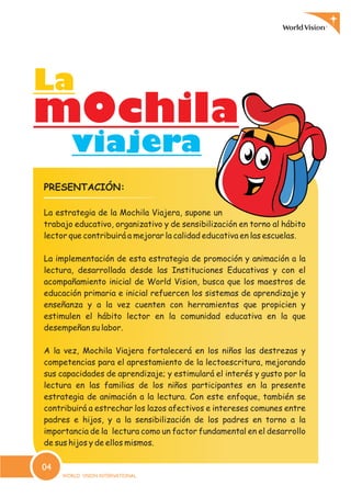 PRESENTACIÓN:
La estrategia de la Mochila Viajera, supone un
trabajo educativo, organizativo y de sensibilización en torno al hábito
lector que contribuirá a mejorar la calidad educativa en las escuelas.
La implementación de esta estrategia de promoción y animación a la
lectura, desarrollada desde las Instituciones Educativas y con el
acompañamiento inicial de World Vision, busca que los maestros de
educación primaria e inicial refuercen los sistemas de aprendizaje y
enseñanza y a la vez cuenten con herramientas que propicien y
estimulen el hábito lector en la comunidad educativa en la que
desempeñan su labor.
A la vez, Mochila Viajera fortalecerá en los niños las destrezas y
competencias para el aprestamiento de la lectoescritura, mejorando
sus capacidades de aprendizaje; y estimulará el interés y gusto por la
lectura en las familias de los niños participantes en la presente
estrategia de animación a la lectura. Con este enfoque, también se
contribuirá a estrechar los lazos afectivos e intereses comunes entre
padres e hijos, y a la sensibilización de los padres en torno a la
importancia de la lectura como un factor fundamental en el desarrollo
de sus hijos y de ellos mismos.
m0chilam0chila
LaLa
viajeraviajera
04
 