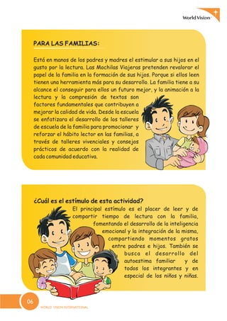 PARA LAS FAMILIAS:
Está en manos de los padres y madres el estimular a sus hijos en el
gusto por la lectura. Las Mochilas Viajeras pretenden revalorar el
papel de la familia en la formación de sus hijos. Porque si ellos leen
tienen una herramienta más para su desarrollo. La familia tiene a su
alcance el conseguir para ellos un futuro mejor, y la animación a la
lectura y la compresión de textos son
factores fundamentales que contribuyen a
mejorar la calidad de vida. Desde la escuela
se enfatizara el desarrollo de los talleres
de escuela de la familia para promocionar y
reforzar el hábito lector en las familias, a
través de talleres vivenciales y consejos
prácticos de acuerdo con la realidad de
cada comunidad educativa.
¿Cuál es el estímulo de esta actividad?
El principal estímulo es el placer de leer y de
compartir tiempo de lectura con la familia,
fomentando el desarrollo de la inteligencia
emocional y la integración de la misma,
compartiendo momentos gratos
entre padres e hijos. También se
busca el desarrollo del
autoestima familiar y de
todos los integrantes y en
especial de los niños y niñas.
06
 