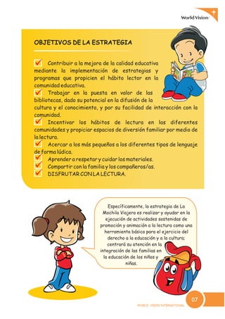 OBJETIVOS DE LA ESTRATEGIA
Contribuir a la mejora de la calidad educativa
mediante la implementación de estrategias y
programas que propicien el hábito lector en la
comunidad educativa.
Trabajar en la puesta en valor de las
bibliotecas, dado su potencial en la difusión de la
cultura y el conocimiento, y por su facilidad de interacción con la
comunidad.
Incentivar los hábitos de lectura en las diferentes
comunidades y propiciar espacios de diversión familiar por medio de
la lectura.
Acercar a los más pequeños a los diferentes tipos de lenguaje
de forma lúdica.
Aprender a respetar y cuidar los materiales.
Compartir con la familia y los compañeros/as.
DISFRUTAR CON LA LECTURA.
?
?
?
?
?
?
?
Específicamente, la estrategia de La
Mochila Viajera es realizar y ayudar en la
ejecución de actividades sostenidas de
promoción y animación a la lectura como una
herramienta básica para el ejercicio del
derecho a la educación y a la cultura;
centrará su atención en la
integración de las familias en
la educación de los niños y
niñas.
07
 