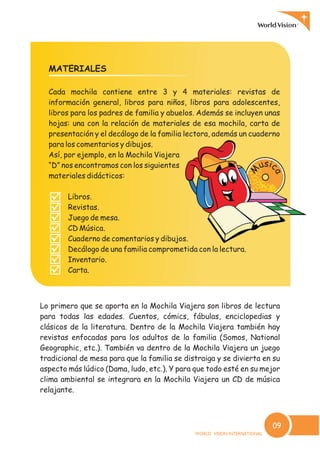 MATERIALES
Cada mochila contiene entre 3 y 4 materiales: revistas de
información general, libros para niños, libros para adolescentes,
libros para los padres de familia y abuelos. Además se incluyen unas
hojas: una con la relación de materiales de esa mochila, carta de
presentación y el decálogo de la familia lectora, además un cuaderno
para los comentarios y dibujos.
Así, por ejemplo, en la Mochila Viajera
“D” nos encontramos con los siguientes
materiales didácticos:
Libros.
Revistas.
Juego de mesa.
CD Música.
Cuaderno de comentarios y dibujos.
Decálogo de una familia comprometida con la lectura.
Inventario.
Carta.
?
?
?
?
?
?
?
?
Lo primero que se aporta en la Mochila Viajera son libros de lectura
para todas las edades. Cuentos, cómics, fábulas, enciclopedias y
clásicos de la literatura. Dentro de la Mochila Viajera también hay
revistas enfocadas para los adultos de la familia (Somos, National
Geographic, etc.). También va dentro de la Mochila Viajera un juego
tradicional de mesa para que la familia se distraiga y se divierta en su
aspecto más lúdico (Dama, ludo, etc.). Y para que todo esté en su mejor
clima ambiental se integrara en la Mochila Viajera un CD de música
relajante.
sicu
a
M
09
 