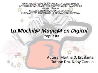 UNIVERSIDAD PEDAGÓGICA EXPERIMENTAL LIBERTADOR 
INSTITUTO DE MEJORAMIENTO PROFESIONAL DEL MAGISTERIO 
NÚCLEO TÁCHIRA 
MAESTRÍA EN INNOVACIONES EDUCATIVAS 
FUNDAMENTOS TEÓRICOS DE LA INNOVACIÓN EDUCATIVA 
La Mochil@ Mágic@ en Digital 
Propuesta 
Autora: Martha D. Escalante 
Tutora: Dra. Nelsy Carrillo 
 