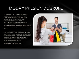 MODAY PRESION DE GRUPO
ES IMPORTANTE MANTENER UNA
POSTURA CRITICA FRENTE A ESTE
FENOMENO , PARA EVALUAR
REALMENTE QUE NECSITAMOSY
REFLEXIONAR SOBRE QUIEN SE QUIERE
SER .
LA CONSTRUCCION DE LA IDENTIDAD
ES UN PROCESO INTERNO QUE BUSCA
DIFERENCIARNOS DE LAS DEMAS
PERSONA S PARA LO CUAL SE
REQUIERE AUTENTICIDAD