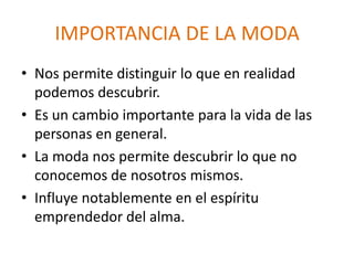 IMPORTANCIA DE LA MODA
• Nos permite distinguir lo que en realidad
podemos descubrir.
• Es un cambio importante para la vida de las
personas en general.
• La moda nos permite descubrir lo que no
conocemos de nosotros mismos.
• Influye notablemente en el espíritu
emprendedor del alma.
 
