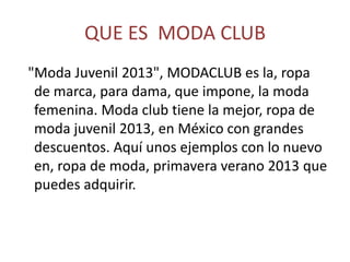 QUE ES MODA CLUB
"Moda Juvenil 2013", MODACLUB es la, ropa
de marca, para dama, que impone, la moda
femenina. Moda club tiene la mejor, ropa de
moda juvenil 2013, en México con grandes
descuentos. Aquí unos ejemplos con lo nuevo
en, ropa de moda, primavera verano 2013 que
puedes adquirir.
 