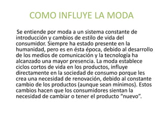 COMO INFLUYE LA MODA
Se entiende por moda a un sistema constante de
introducción y cambios de estilo de vida del
consumidor. Siempre ha estado presente en la
humanidad, pero es en ésta época, debido al desarrollo
de los medios de comunicación y la tecnología ha
alcanzado una mayor presencia. La moda establece
ciclos cortos de vida en los productos, influye
directamente en la sociedad de consumo porque les
crea una necesidad de renovación, debido al constante
cambio de los productos (aunque sean mínimos). Estos
cambios hacen que los consumidores sientan la
necesidad de cambiar o tener el producto “nuevo”.
 