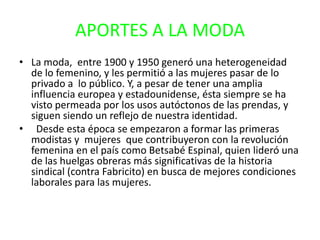 APORTES A LA MODA
• La moda, entre 1900 y 1950 generó una heterogeneidad
de lo femenino, y les permitió a las mujeres pasar de lo
privado a lo público. Y, a pesar de tener una amplia
influencia europea y estadounidense, ésta siempre se ha
visto permeada por los usos autóctonos de las prendas, y
siguen siendo un reflejo de nuestra identidad.
• Desde esta época se empezaron a formar las primeras
modistas y mujeres que contribuyeron con la revolución
femenina en el país como Betsabé Espinal, quien lideró una
de las huelgas obreras más significativas de la historia
sindical (contra Fabricito) en busca de mejores condiciones
laborales para las mujeres.
 