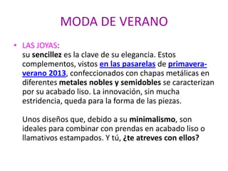 MODA DE VERANO
• LAS JOYAS:
su sencillez es la clave de su elegancia. Estos
complementos, vistos en las pasarelas de primavera-
verano 2013, confeccionados con chapas metálicas en
diferentes metales nobles y semidobles se caracterizan
por su acabado liso. La innovación, sin mucha
estridencia, queda para la forma de las piezas.
Unos diseños que, debido a su minimalismo, son
ideales para combinar con prendas en acabado liso o
llamativos estampados. Y tú, ¿te atreves con ellos?
 