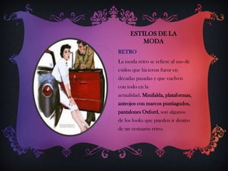 ESTILOS DE LA
MODA
RETRO
La moda retro se refiere al uso de
estilos que hicieron furor en
décadas pasadas y que vuelven
con todo en la
actualidad. Minifalda, plataformas,
anteojos con marcos puntiagudos,
pantalones Oxford, son algunos
de los looks que pueden ir dentro
de un vestuario retro.

 