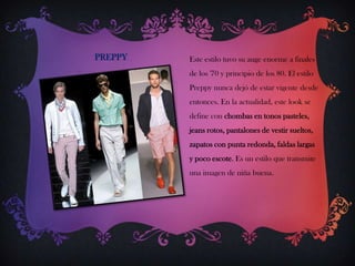 PREPPY

Este estilo tuvo su auge enorme a finales
de los '70 y principio de los 80. El estilo
Preppy nunca dejó de estar vigente desde
entonces. En la actualidad, este look se

define con chombas en tonos pasteles,
jeans rotos, pantalones de vestir sueltos,
zapatos con punta redonda, faldas largas
y poco escote. Es un estilo que transmite
una imagen de niña buena.

 
