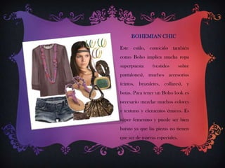 BOHEMIAN CHIC
Este estilo, conocido también

como Boho implica mucha ropa
superpuesta

(vestidos

sobre

pantalones), muchos accesorios
(cintos, brazaletes, collares), y

botas. Para tener un Boho look es
necesario mezclar muchos colores
y texturas y elementos étnicos. Es
súper femenino y puede ser bien
barato ya que las piezas no tienen
que ser de marcas especiales.

 