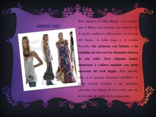 Para algunos el estilo Hippie es lo mismo

HIPPIE CHIC

que el Boho, sin embargo, los expertos de
la moda establecen diferencias: en el caso
del hippie, la falda larga o el vestido
floreado, las camisetas con breteles y las

sandalias sin taco son los elementos básicos
de este estilo. Aros colgantes largos,
cinturones y collares también son parte
necesario del look hippie. Para hacerlo

chic, se le agregan elementos metálicos: la
bolsa dorada cruzada o las sandalias
plateadas son típicas de este estilo, uno de
los de más de moda de la temporada.

 