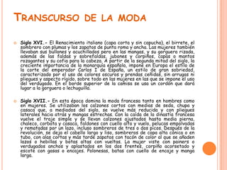 TRANSCURSO DE LA MODA




Siglo XVI.- El Renacimiento italiano (capa corta y sin capucha), el birrete, el
sombrero con plumas y los zapatos de punta roma y ancha. Las mujeres también
llevaban sus bullones y acuchillados pero en las mangas, y su gorguera rizada,
además de las faldas y sobrefaldas, jubones y corpiños, capas o mantos
rozagantes y su cofia para la cabeza. A partir de la segunda mitad del siglo, la
creciente importancia de la monarquía española, impone en Europa el estilo de
la corte del emperador Carlos I de España, un estilo de gran sobriedad,
caracterizado por el uso de colores oscuros y prendas ceñidas, sin arrugas ni
pliegues y aspecto rígido, sobre todo en las mujeres en las que se impone el uso
del verdugado. En el borde superior de la camisa se usa un cordón que dará
lugar a la gorguera o lechuguilla.
Siglo XVII.- En esta época domina la moda francesa tanto en hombres como
en mujeres. Se utilizaban los calzones cortos con medias de seda, chupa y
casaca que, a mediados del siglo, se vuelve más reducida y con pliegues
laterales hacia atrás y mangas estrechas. Con la caída de la dinastía francesa
vuelve el traje simple y se llevan calzones ajustados hasta media pierna,
chaleco, corbata y casaca, faldones con cuello alto y vuelo, pelucas empolvadas
y rematadas por un lazo, incluso sombreros de tres o dos picos. Después de la
revolución, se deja el cabello largo y liso, sombreros de copa alta cónica o en
tubo, con alas cortas y más tarde zapatos con tacón de color al que se añaden
lazos o hebillas y botas altas con vueltas. La mujer viste con painers o
verdugados anchos y aplastados en los dos frentes, corpiño acorsetado y
escote con gasas o encajes. Polonesas, batas con cuello de encaje y manga
larga.

 