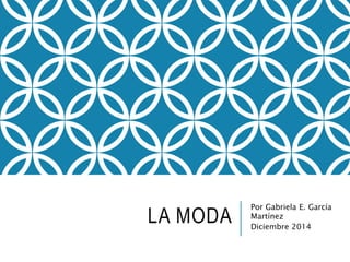 LA MODA Por Gabriela E. García 
Martínez 
Diciembre 2014 
 