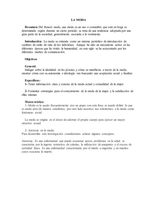 LA MODA
Resumen: Del francés mode, una moda es un uso o costumbre que está en boga es
determinada región durante un cierto periodo. se trata de una tendencia adoptada por una
gran parte de la sociedad, generalmente asociada a la vestimenta.
Introducción: La moda se extiende como un sistema periódico de introducción de
cambios de estilo de vida de los individuos. Aunque ha sido un mecanismo activo en las
diferentes épocas que ha vivido la humanidad, en este siglo se ha acrecentado por los
diferentes medios de comunicación.
Objetivos
General:
Indagar sobre la identidad en los jóvenes y cómo se manifiesta a través de la moda,
mostrar cómo con su autonomía e ideología van buscando una aceptación social y familiar.
Específicos:
1- Tener información clara y concisa de la moda actual y comodidad de la mujer.
2- Fomentar estrategias para el conocimiento de la moda de la mujer y la satisfacción de
ellas mismas.
Marco teórico:
1- Moda es lo usado frecuentemente por un grupo con esta frase se puede definir lo que
es moda pero de manera estadística; por otro lado nosotros nos referiremos a la moda como
fenómeno social.
La moda se origina en el deseo de adornar el propio cuerpo para ejercer un mayor
atractivo sexual.
2- Anorexia en la moda:
Para desarrollar esta investigación consideramos aclarar algunos conceptos:
Anorexia: Es una enfermedad que puede ocasionar graves problemas en la salud. se
caracteriza por la ingesta restrictiva de calorías, la utilización de purgantes y el exceso de
actividad física. Es una enfermedad caracterizada por el miedo a engordar y en muchos
casos ocaciona la muerte.
 