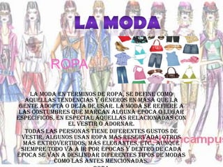 ROPA

     La moda en términos de ropa, se define como
   aquellas tendencias y géneros en masa que la
 gente adopta o deja de usar. La moda se refiere a
 las costumbres que marcan alguna época o lugar
específicos, en especial aquellas relacionadas con
                 el vestir o adornar.
   Todas las personas tiene diferentes gustos de
  vestir, algunos usan ropa más reservada, otros
   más extrovertidos, más elegantes, etc., aunque
  siempre todo va a ir por épocas y dentro de cada
época se van a deslindar diferentes tipos de modas
            como las antes mencionadas.
 