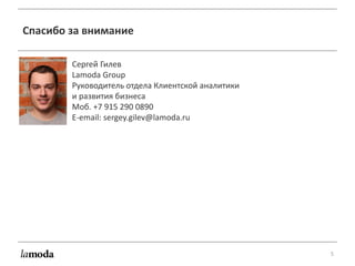 5
Спасибо за внимание
Сергей Гилев
Lamoda Group
Руководитель отдела Клиентской аналитики
и развития бизнеса
Моб. +7 915 290 0890
E-email: sergey.gilev@lamoda.ru
 