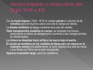 Moda imperio y masculina del Siglo XVIII y XIXCon la moda imperio (1804 -1815) el vestido pierde el volumen de la crinolina pero en muchos casos una cola lo alarga por detrás.La silueta rectilínea se alarga mediante esa cola del vestido.Telas transparentes muestran el cuerpo; se destapan los brazos, produciendo el efecto de alargamiento (contrario a las mangas anchas y/o abullonadas).La cintura se desplaza hacia arriba y se marca bajo el pecho.El escote se mantiene en los vestidos de fiesta pero se reduce en el vestuario común.Indudablemente, la corte napoleónica está de moda y sus fiestas en París son el gran escaparate.Aparece el pantalón largo, para los caballeros.