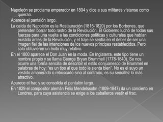 Napoleón se proclama emperador en 1804 y dice a sus militares vístanse como quieran.Aparece el pantalón largo.La caída de Napoleón es la Restauración (1815-1820) por los Borbones, que pretenden borrar todo rastro de la Revolución. El Gobierno luchó de todas sus fuerzas para una vuelta a las condiciones políticas y culturales que habían existido antes de la Revolución, y el traje se sentía en el deber de ser una imagen fiel de las intenciones de los nuevos príncipes restablecidos. Pero sólo obtuvieron un éxito muy relativo.En el 1800 aparece el Don Juan en la moda. En Inglaterra, este tipo tiene un nombre propio y se llama George Bryan Brummell (1778-1840). Se nos ocurre una forma sencilla de describir el estilo donjuanesco de Brummel en palabras de hoy: “es un tipo al que todo le sienta bien”. No es el suyo un vestido amanerado o rebuscado sino al contrario, es su sencillez lo más atractivo.Aparece el frac y se consolida el pantalón largo.En 1829 el compositor alemán FelixMendelssohn (1809-1847) da un concierto en Londres, para cuya asistencia se exige a los caballeros vestir el frac.