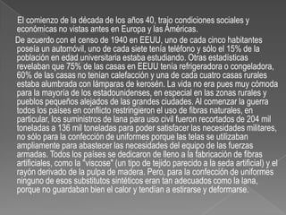       El comienzo de la década de los años 40, trajo condiciones sociales y económicas no vistas antes en Europa y las Américas.     De acuerdo con el censo de 1940 en EEUU, uno de cada cinco habitantes poseía un automóvil, uno de cada siete tenía teléfono y sólo el 15% de la población en edad universitaria estaba estudiando. Otras estadísticas revelaban que 75% de las casas en EEUU tenía refrigeradora o congeladora, 60% de las casas no tenían calefacción y una de cada cuatro casas rurales estaba alumbrada con lámparas de kerosén. La vida no era pues muy cómoda para la mayoría de los estadounidenses, en especial en las zonas rurales y pueblos pequeños alejados de las grandes ciudades. Al comenzar la guerra todos los países en conflicto restringieron el uso de fibras naturales, en particular, los suministros de lana para uso civil fueron recortados de 204 mil toneladas a 136 mil toneladas para poder satisfacer las necesidades militares, no sólo para la confección de uniformes porque las telas se utilizaban ampliamente para abastecer las necesidades del equipo de las fuerzas armadas. Todos los países se dedicaron de lleno a la fabricación de fibras artificiales, como la "viscose" (un tipo de tejido parecido a la seda artificial) y el rayón derivado de la pulpa de madera. Pero, para la confección de uniformes ninguno de esos substitutos sintéticos eran tan adecuados como la lana, porque no guardaban bien el calor y tendían a estirarse y deformarse.