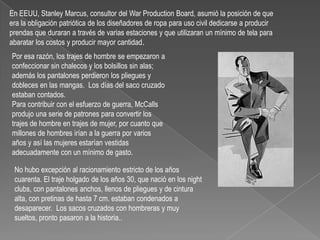 En EEUU, Stanley Marcus, consultor del WarProductionBoard, asumió la posición de que era la obligación patriótica de los diseñadores de ropa para uso civil dedicarse a producir prendas que duraran a través de varias estaciones y que utilizaran un mínimo de tela para abaratar los costos y producir mayor cantidad.Por esa razón, los trajes de hombre se empezaron a confeccionar sin chalecos y los bolsillos sin alas; además los pantalones perdieron los pliegues y dobleces en las mangas.  Los días del saco cruzado estaban contados.Para contribuir con el esfuerzo de guerra, McCalls produjo una serie de patrones para convertir los trajes de hombre en trajes de mujer, por cuanto que millones de hombres irían a la guerra por varios años y así las mujeres estarían vestidas adecuadamente con un mínimo de gasto.No hubo excepción al racionamiento estricto de los años cuarenta. El traje holgado de los años 30, que nació en los night clubs, con pantalones anchos, llenos de pliegues y de cintura alta, con pretinas de hasta 7 cm. estaban condenados a desaparecer.  Los sacos cruzados con hombreras y muy sueltos, pronto pasaron a la historia..