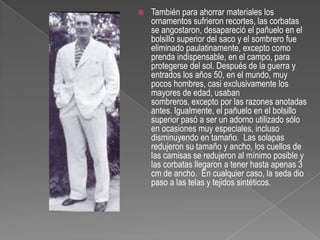 También para ahorrar materiales los ornamentos sufrieron recortes, las corbatas se angostaron, desapareció el pañuelo en el bolsillo superior del saco y el sombrero fue eliminado paulatinamente, excepto como prenda indispensable, en el campo, para protegerse del sol. Después de la guerra y entrados los años 50, en el mundo, muy pocos hombres, casi exclusivamente los mayores de edad, usaban sombreros, excepto por las razones anotadas antes. Igualmente, el pañuelo en el bolsillo superior pasó a ser un adorno utilizado sólo en ocasiones muy especiales, incluso disminuyendo en tamaño.  Las solapas redujeron su tamaño y ancho, los cuellos de las camisas se redujeron al mínimo posible y las corbatas llegaron a tener hasta apenas 3 cm de ancho.  En cualquier caso, la seda dio paso a las telas y tejidos sintéticos.