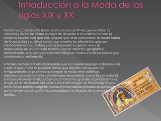 Introducción a la Moda de los siglos XIX y XXPodríamos considerar la moda como un placer frívolo que reafirma la vanidad y divide las clases sociales de acuerdo a la vestimenta.Pero la moda es mucho más que eso. Al igual que otras costumbres, la moda habla de la sociedad y su idiosincrasia, nos muestra los elementos que son importantes en una cultura y de qué manera su gente vive y se desenvuelve en un contexto histórico, social, laboral y geográfico determinado, a su vez que todo esto influye en cada una de las piezas que conforman la vestimenta.A finales del Siglo XIX era impensable que las mujeres llegasen a liberarse del corsé, o que un día se pusieran faldas que dejasen ver sus piernas. Antiguamente, los patrones que regían la moda eran estéticos, despreocupando factores considerados secundarios, como la comodidad e incluso el bienestar físico. Con los cambios tan grandes ocurridos durante el siglo XX en las formas del vestir y en la tecnología, es fácil imaginar que en un futuro próximo surgirán nuevas e innovadoras prendas auspiciadas por la tendencia al confort, la comodidad y la llegada de avanzadas fibras textiles..