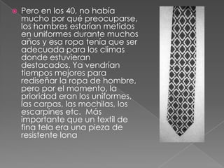 Pero en los 40, no había mucho por qué preocuparse, los hombres estarían metidos en uniformes durante muchos años y esa ropa tenía que ser adecuada para los climas donde estuvieran destacados. Ya vendrían tiempos mejores para rediseñar la ropa de hombre, pero por el momento, la prioridad eran los uniformes, las carpas, las mochilas, los escarpines etc.  Más importante que un textil de fina tela era una pieza de resistente lona