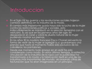 IntroduccionEn el Siglo XX las guerras y las revoluciones sociales trajeron cambios definitivos en la industria de la moda.El cambio más importante quizás haya sido la lucha de la mujer contra las restricciones políticas y sociales, esto indiscutiblemente se manifestó en la relación femenina con el vestuario. Es así que en los primeros años del siglo XX desapareció el corsé y volvió la silueta natural de la mujer pudiendo mostrar sus piernas.En los años 30 la modista francesa Coco Chanel reinvento la forma de vestir de la mujer al agregar a su guardarropa una prenda que hasta el momento había sido exclusivo de los caballeros: los pantalones.Desde ese momento todo ensayo en el vestir ha sido considerado como moda. En estos últimos tiempos, la estrecha vinculación de la industria de la ropa con la publicidad ha transformado a la moda y la fabricación textil en una de las industrias más importantes del mundo, alcanzando cifras de facturación que no eran imaginadas en un principio.