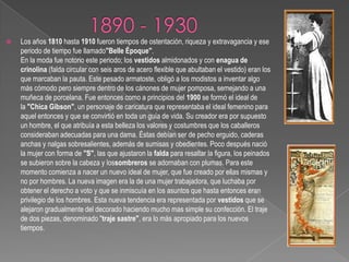 1890 - 1930Los años 1810 hasta 1910 fueron tiempos de ostentación, riqueza y extravagancia y ese periodo de tiempo fue llamado"Belle Époque".En la moda fue notorio este periodo; los vestidos almidonados y con enagua de crinolina (falda circular con seis aros de acero flexible que abultaban el vestido) eran los que marcaban la pauta. Este pesado armatoste, obligó a los modistos a inventar algo más cómodo pero siempre dentro de los cánones de mujer pomposa, semejando a una muñeca de porcelana. Fue entonces como a principios del 1900 se formó el ideal de la "Chica Gibson", un personaje de caricatura que representaba el ideal femenino para aquel entonces y que se convirtió en toda un guía de vida. Su creador era por supuesto un hombre, el que atribuía a esta belleza los valores y costumbres que los caballeros consideraban adecuadas para una dama. Éstas debían ser de pecho erguido, caderas anchas y nalgas sobresalientes, además de sumisas y obedientes. Poco después nació la mujer con forma de "S", las que ajustaron la falda para resaltar la figura, los peinados se subieron sobre la cabeza y lossombreros se adornaban con plumas. Para este momento comienza a nacer un nuevo ideal de mujer, que fue creado por ellas mismas y no por hombres. La nueva imagen era la de una mujer trabajadora, que luchaba por obtener el derecho a voto y que se inmiscuía en los asuntos que hasta entonces eran privilegio de los hombres. Esta nueva tendencia era representada por vestidos que se alejaron gradualmente del decorado haciendo mucho mas simple su confección. El traje de dos piezas, denominado "traje sastre", era lo más apropiado para los nuevos tiempos.