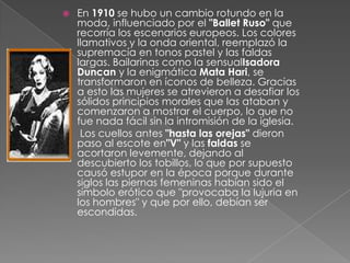 En 1910 se hubo un cambio rotundo en la moda, influenciado por el "Ballet Ruso" que recorría los escenarios europeos. Los colores llamativos y la onda oriental, reemplazó la supremacía en tonos pastel y las faldas largas. Bailarinas como la sensualIsadora Duncan y la enigmática Mata Hari, se transformaron en íconos de belleza. Gracias a esto las mujeres se atrevieron a desafiar los sólidos principios morales que las ataban y comenzaron a mostrar el cuerpo, lo que no fue nada fácil sin la intromisión de la iglesia. Los cuellos antes "hasta las orejas" dieron paso al escote en"V" y las faldas se acortaron levemente, dejando al descubierto los tobillos, lo que por supuesto causó estupor en la época porque durante siglos las piernas femeninas habían sido el símbolo erótico que "provocaba la lujuria en los hombres" y que por ello, debían ser escondidas.