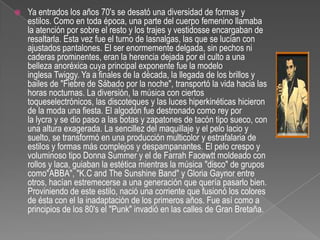 Ya entrados los años 70's se desató una diversidad de formas y estilos. Como en toda época, una parte del cuerpo femenino llamaba la atención por sobre el resto y los trajes y vestidosse encargaban de resaltarla. Esta vez fue el turno de lasnalgas, las que se lucían con ajustados pantalones. El ser enormemente delgada, sin pechos ni caderas prominentes, eran la herencia dejada por el culto a una belleza anoréxica cuya principal exponente fue la modelo inglesa Twiggy. Ya a finales de la década, la llegada de los brillos y bailes de "Fiebre de Sábado por la noche", transportó la vida hacia las horas nocturnas. La diversión, la música con ciertos toqueselectrónicos, las discoteques y las luces hiperkinéticas hicieron de la moda una fiesta. El algodón fue destronado como rey por la lycra y se dio paso a las botas y zapatones de tacón tipo sueco, con una altura exagerada. La sencillez del maquillaje y el pelo lacio y suelto, se transformó en una producción multicolor y estrafalaria de estilos y formas más complejos y despampanantes. El pelo crespo y voluminoso tipo DonnaSummer y el de Farrah Facewtt moldeado con rollos y laca, guiaban la estética mientras la música "disco" de grupos como"ABBA", "K.C and TheSunshine Band" y Gloria Gaynor entre otros, hacían estremecerse a una generación que quería pasarlo bien. Proviniendo de este estilo, nació una corriente que fusionó los colores de ésta con el la inadaptación de los primeros años. Fue así como a principios de los 80's el "Punk" invadió en las calles de Gran Bretaña.