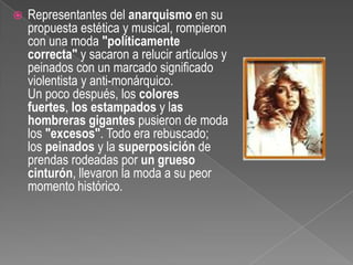 Representantes del anarquismo en su propuesta estética y musical, rompieron con una moda "políticamente correcta" y sacaron a relucir artículos y peinados con un marcado significado violentista y anti-monárquico.Un poco después, los colores fuertes, los estampados y las hombreras gigantes pusieron de moda los "excesos". Todo era rebuscado; los peinados y la superposición de prendas rodeadas por un grueso cinturón, llevaron la moda a su peor momento histórico.