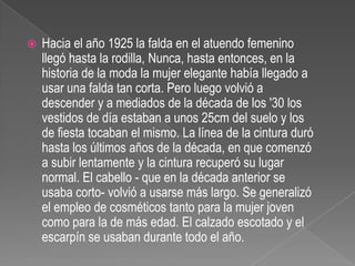 Hacia el año 1925 la falda en el atuendo femenino llegó hasta la rodilla, Nunca, hasta entonces, en la historia de la moda la mujer elegante había llegado a usar una falda tan corta. Pero luego volvió a descender y a mediados de la década de los '30 los vestidos de día estaban a unos 25cm del suelo y los de fiesta tocaban el mismo. La línea de la cintura duró hasta los últimos años de la década, en que comenzó a subir lentamente y la cintura recuperó su lugar normal. El cabello - que en la década anterior se usaba corto- volvió a usarse más largo. Se generalizó el empleo de cosméticos tanto para la mujer joven como para la de más edad. El calzado escotado y el escarpín se usaban durante todo el año.