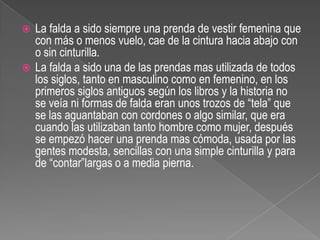 La falda a sido siempre una prenda de vestir femenina que con más o menos vuelo, cae de la cintura hacia abajo con o sin cinturilla.La falda a sido una de las prendas mas utilizada de todos los siglos, tanto en masculino como en femenino, en los primeros siglos antiguos según los libros y la historia no se veía ni formas de falda eran unos trozos de “tela” que se las aguantaban con cordones o algo similar, que era cuando las utilizaban tanto hombre como mujer, después se empezó hacer una prenda mas cómoda, usada por las gentes modesta, sencillas con una simple cinturilla y para de “contar”largas o a media pierna.