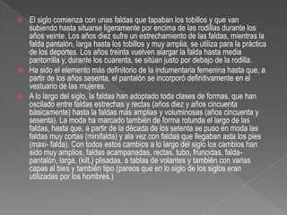 El siglo comienza con unas faldas que tapaban los tobillos y que van subiendo hasta situarse ligeramente por encima de las rodillas durante los años veinte. Los años diez sufre un estrechamiento de las faldas, mientras la falda pantalón, larga hasta los tobillos y muy amplia, se utiliza para la práctica de los deportes. Los años treinta vuelven alargar la falda hasta media pantorrilla y, durante los cuarenta, se sitúan justo por debajo de la rodilla.Ha sido el elemento más definitorio de la indumentaria femenina hasta que, a partir de los años sesenta, el pantalón se incorporó definitivamente en el vestuario de las mujeres.A lo largo del siglo, la faldas han adoptado toda clases de formas, que han oscilado entre faldas estrechas y rectas (años diez y años cincuenta básicamente) hasta la faldas más amplias y voluminosas (años cincuenta y sesenta). La moda ha marcado también de forma rotunda el largo de las faldas, hasta que, a partir de la década de los setenta se puso en moda las faldas muy cortas (minifalda) y ala vez con faldas que llegaban asta los pies (maxi- falda). Con todos estos cambios a lo largo del siglo los cambios han sido muy amplios, faldas acampanadas, rectas, tubo, fruncidas, falda-pantalón, larga, (kilt,) plisadas, a tablas de volantes y también con varias capas al bies y también tipo (pareos que en lo siglo de los siglos eran utilizadas por los hombres.)