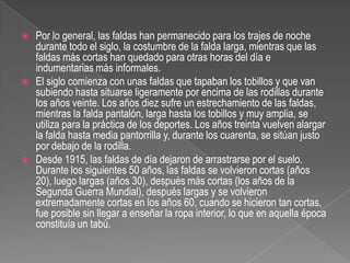 Por lo general, las faldas han permanecido para los trajes de noche durante todo el siglo, la costumbre de la falda larga, mientras que las faldas más cortas han quedado para otras horas del día e indumentarias más informales.El siglo comienza con unas faldas que tapaban los tobillos y que van subiendo hasta situarse ligeramente por encima de las rodillas durante los años veinte. Los años diez sufre un estrechamiento de las faldas, mientras la falda pantalón, larga hasta los tobillos y muy amplia, se utiliza para la práctica de los deportes. Los años treinta vuelven alargar la falda hasta media pantorrilla y, durante los cuarenta, se sitúan justo por debajo de la rodilla.Desde 1915, las faldas de día dejaron de arrastrarse por el suelo. Durante los siguientes 50 años, las faldas se volvieron cortas (años 20), luego largas (años 30), después más cortas (los años de la Segunda Guerra Mundial), después largas y se volvieron extremadamente cortas en los años 60, cuando se hicieron tan cortas, fue posible sin llegar a enseñar la ropa interior, lo que en aquella época constituía un tabú.