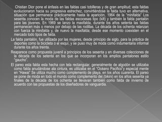 Chistian Dior pone el énfasis en las faldas casi tobilleras y de gran amplitud; esta faldas evolucionaron hacia su progresiva estrechez, convirtiéndose la falda tuvo en alternativa, situación que permanece prácticamente hasta la aparición, 1964 de la “minifalda” Los sesenta conocen la moda de las faldas escocesas tipo (kilt) y también la falda pantalón para las jóvenes. En 1969 se lanzo la maxifalda, durante los años setenta las faldas permanecen más o menos por debajo de las rodillas. La década de los ochenta relanzan con fuerza la minifalda y, de nuevo la maxifalda; desde ese momento coexisten en el mercado todo tipos de falda.    La falda pantalón, fue utilizada por las mujeres, desde principio de siglo, para la práctica de deportes como la bicicleta o el esquí, y se puso muy de moda como indumentaria informal durante los años treinta.    Reaparece como propuesta juvenil a principios de los sesenta y en diversas colecciones de la década de los setenta en los que se incorporan en los amplios pantalones estilo “gaucho”.    El pareo esta falda esta hecha con tela rectangular, generalmente de algodón se utilizaba como falda anudándose ala cintura, es utilizaba en el “Océano Pacifico”y especial mente en “Hawai” Se utiliza mucho como complemento de playa, en los años cuarenta. El pareo se pone de moda en todo el mundo como complemento del (bikini) en los años sesenta ya finales de la década de los ochenta se llevavan también como falda de invierno de acuerdo con las propuestas de los diseñadores de vanguardia.