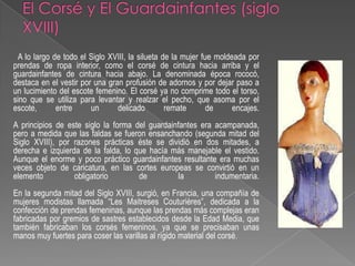 El Corsé y El Guardainfantes (siglo XVIII)A lo largo de todo el Siglo XVIII, la silueta de la mujer fue moldeada por prendas de ropa interior, como el corsé de cintura hacia arriba y el guardainfantes de cintura hacia abajo. La denominada época rococó, destaca en el vestir por una gran profusión de adornos y por dejar paso a un lucimiento del escote femenino. El corsé ya no comprime todo el torso, sino que se utiliza para levantar y realzar el pecho, que asoma por el escote, entre un delicado remate de encajes.A principios de este siglo la forma del guardainfantes era acampanada, pero a medida que las faldas se fueron ensanchando (segunda mitad del Siglo XVIII), por razones prácticas éste se dividió en dos mitades, a derecha e izquierda de la falda, lo que hacía más manejable el vestido. Aunque el enorme y poco práctico guardainfantes resultante era muchas veces objeto de caricatura, en las cortes europeas se convirtió en un elemento obligatorio de la indumentaria.En la segunda mitad del Siglo XVIII, surgió, en Francia, una compañía de mujeres modistas llamada “Les MaitresesCouturières”, dedicada a la confección de prendas femeninas, aunque las prendas más complejas eran fabricadas por gremios de sastres establecidos desde la Edad Media, que también fabricaban los corsés femeninos, ya que se precisaban unas manos muy fuertes para coser las varillas al rígido material del corsé.