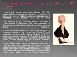 La Belle Epoque La Transición del Siglo XIX al XXDurante el periodo de la “Belle Èpoque” en Europa (1870-1914), caracterizado por la elegancia, el refinamiento y el optimismo, los patrones que regían la moda eran estéticos, siendo secundaria la comodidad y el bienestar físico de la mujer.Hasta comienzos del Siglo XX la moda femenina fue incómoda a consecuencia de la utilización del corsé, que apretaba todos los órganos internos. Así muchas mujeres se convertían en meros objetos decorativos.El ideal de belleza femenino debía ser de pecho erguido y abundante, caderas anchas, cintura muy afinada y nalgas exageradas. Así surgieron las mujeres con forma de “S”, que ajustaron las faldas, recogieron el pelo sobre la cabeza, con complicados peinados y adornaron sus enormes sombreros con plumas, haciendo además juego con la estética modernista.A finales de este periodo comienza a aparecer un nuevo tipo de mujer, por primera vez creado por ellas mismas. Una mujer independiente, que luchaba por el voto y por entrar en el mercado laboral. Para ellas la vestimenta se fue simplificando y la excesiva ornamentación desapareciendo, dando lugar al traje sastre de dos piezas, más adecuado a las nuevas necesidades. 