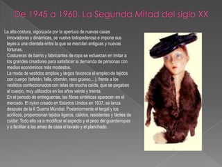 De 1945 a 1960. La Segunda Mitad del siglo XX      La alta costura, vigorizada por la apertura de nuevas casas innovadoras y dinámicas, se vuelve todopoderosa e impone sus leyes a una clientela entre la que se mezclan antiguas y nuevas fortunas.Costureras de barrio y fabricantes de ropa se esfuerzan en imitar a los grandes creadores para satisfacer la demanda de personas con medios económicos más modestos.La moda de vestidos amplios y largos favorece el empleo de tejidos con cuerpo (tafetán, falla, otomán, raso grueso,...), frente a los vestidos confeccionados con telas de mucha caída, que se pegaban al cuerpo, muy utilizados en los años veinte y treinta.En el periodo de entreguerras, las fibras sintéticas aparecen en el mercado. El nylon creado en Estados Unidos en 1937, se lanza después de la II Guerra Mundial. Posteriormente el tergal y los acrílicos, proporcionan tejidos ligeros, cálidos, resistentes y fáciles de cuidar. Todo ello va a modificar el aspecto y el peso del guardarropas y a facilitar a las amas de casa el lavado y el planchado.