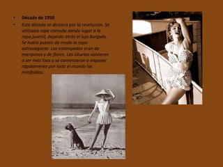 •   Década de 1950
•   Esta década se destaca por la revolución. Se
    utilizaba ropa cómoda dando lugar a la
    ropa juvenil, dejando atrás el lujo burgués.
    Se había puesto de moda la ropa
    extravagante. Los estampados eran de
    mariposas y de flores. Las siluetas volvieron
    a ser más lisas y se comenzaron a imponer
    rápidamente por todo el mundo las
    minifaldas.
 