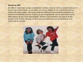 •   Década de 1980
•   En 1980, la moda trajo consigo considerables cambios. El nuevo estilo se caracterizaba por el
    uso de ropa interior visible, ya sea sobre una remera, debajo de una remera translúcida o
    tirantes de encaje visibles. Esta nueva moda fue altamente controvertido volviéndose un
    sinónimo de liberación para las mujeres, ya que antiguamente usar la ropa interior así les
    daba aspecto de una mujer desarreglada. Gracias a esta tendencia, las mujeres de hoy
    pueden vestir remeras cómodas sin tener que preocuparse por las transparencias o los
    tirantes de los corpiños.
 