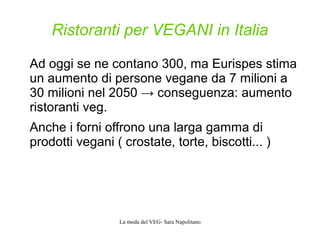 La moda del VEG- Sara Napolitano
Ristoranti per VEGANI in Italia
Ad oggi se ne contano 300, ma Eurispes stima
un aumento di persone vegane da 7 milioni a
30 milioni nel 2050 → conseguenza: aumento
ristoranti veg.
Anche i forni offrono una larga gamma di
prodotti vegani ( crostate, torte, biscotti... )
 
